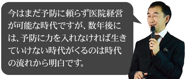 彼は言います。「今はまだ予防に頼らず医院経営が可能な時代ですが、数年後には、予防に力を入れなければ生きていけない時代がくるのは時代の流れから明白です。」