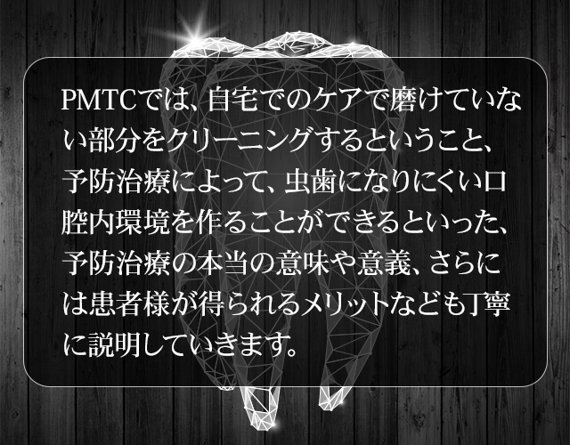 PMTCでは、自宅でのケアで磨けていない部分をクリーニングするということ、予防治療によって、虫歯になりにくい口腔内環境を作ることができるといった、予防治療の本当の意味や意義、さらには患者様が得られるメリットなども丁寧に説明していきます。