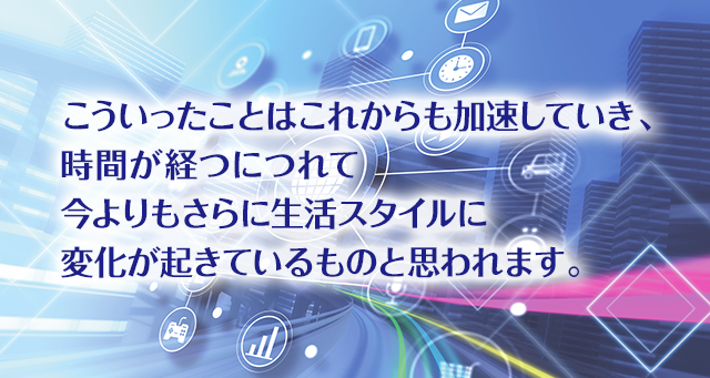 こういったことはこれからも加速していき、時間が経つにつれて今よりもさらに生活スタイルに変化が起きているものと思われます。