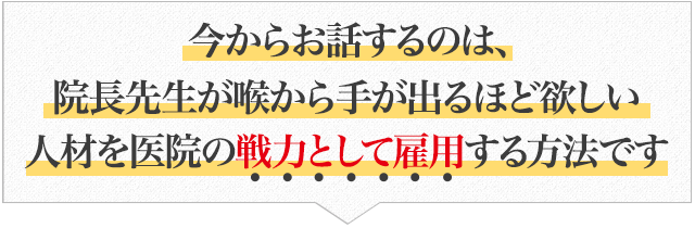 “今からお話するのは、院長先生が喉から手が出るほど欲しい人材を医院の戦力として雇用する方法です”