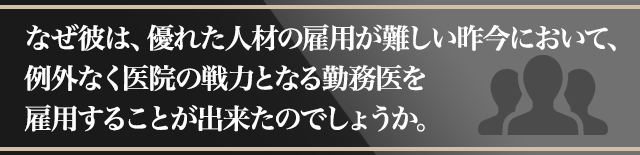 なぜ彼は、優れた人材の雇用が難しい昨今において、例外なく医院の戦力となる勤務医を雇用することが出来たのでしょうか。