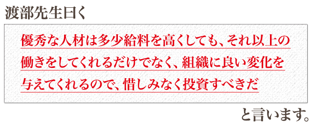 渡部先生曰く「優秀な人材は多少給料を高くしても、それ以上の働きをしてくれるだけでなく、組織に良い変化を与えてくれるので、惜しみなく投資すべきだ」と言います
