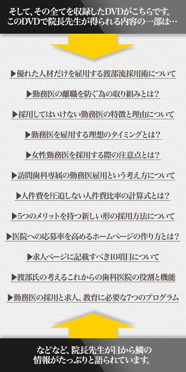 ☑優れた人材だけを雇用する渡部流採用術について☑勤務医の離職を防ぐ為の取り組みとは？☑採用してはいけない勤務医の特徴と理由について☑勤務医を雇用する理想のタイミングとは？☑女性勤務医を採用する際の注意点とは？☑訪問歯科専属の勤務医雇用という考え方について☑人件費を圧迫しない人件費比率の計算式とは？☑5つのメリットを持つ新しい形の採用方法について☑医院への応募率を高めるホームページの作り方とは？☑求人ページに記載すべき10項目について☑渡部氏の考えるこれからの歯科医院の役割と機能☑勤務医の採用と求人、教育に必要な7つのプログラム