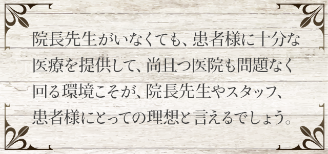 院長先生がいなくても、患者様に十分な医療を提供して、尚且つ医院も問題なく回る環境こそが、院長先生やスタッフ、患者様にとっての理想と言えるでしょう。