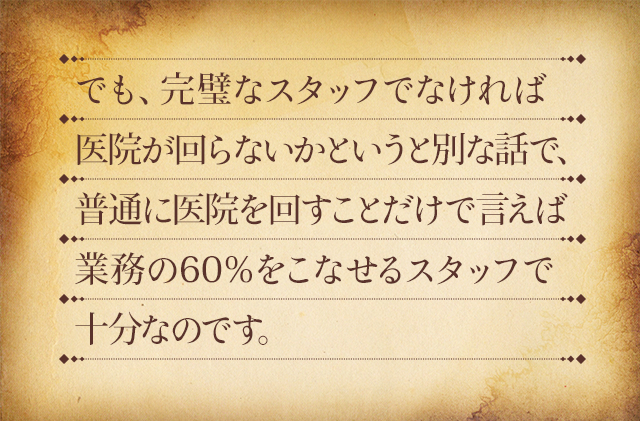 でも、完璧なスタッフでなければ医院が回らないかというと別な話で、普通に医院を回すことだけで言えば業務の60％をこなせるスタッフで十分なのです。