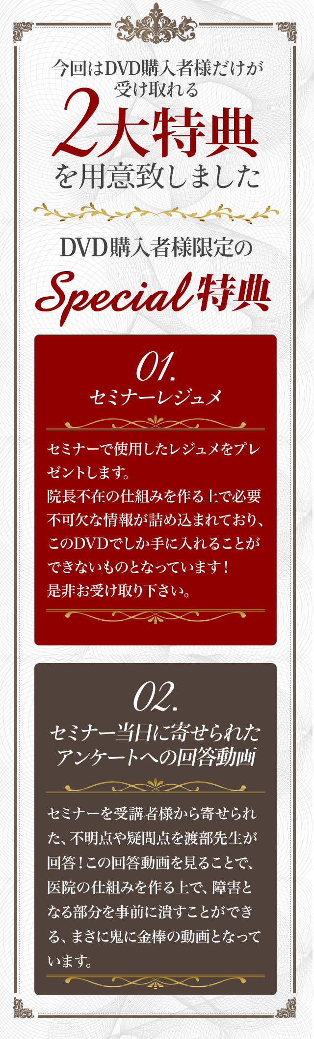 DVD購入者様限定のSpecial特典①！！～セミナーレジュメ～セミナーで渡部先生が使用されたレジュメをプレゼント致します。院長不在の仕組みを作る上で必要不可欠な情報が詰め込まれており、このDVDでしか手に入れることができないものとなっております！是非お受け取り下さい。DVD購入者様限定のSpecial特典②！！～セミナー当日に寄せられたアンケートへの回答動画～セミナーを受講者様から寄せられた、不明点や疑問点を渡部先生が回答！この回答動画を見ることで、医院で仕組みを作る上で、障害となる部分を、事前に潰すことができる、まさに鬼に金棒の特典となっています。