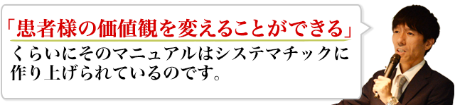 「患者様の価値観を変えることができる」くらいにそのマニュアルはシステマチックに作り上げられているのです。