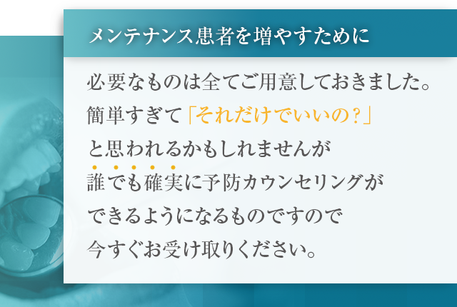 “メンテナンス患者を増やすために必要なものは全てご用意しておきました。
簡単すぎて「それだけでいいの？」と思われるかもしれませんが誰でも確実に予防カウンセリングができるようになるものですので今すぐお受け取りください。”
