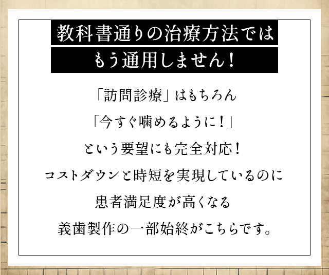 “教科書通りの治療方法ではもう通用しません！「訪問診療」はもちろん「今すぐ噛めるように！」という要望にも完全対応！コストダウンと時短を実現しているのに患者満足度が高くなる義歯製作の一部始終がこちらです。”