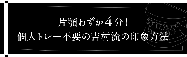 【片顎わずか4分！個人トレー不要の吉村流の印象方法】