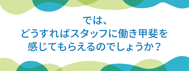 では、どうすればスタッフに働き甲斐を感じてもらえるのでしょうか？