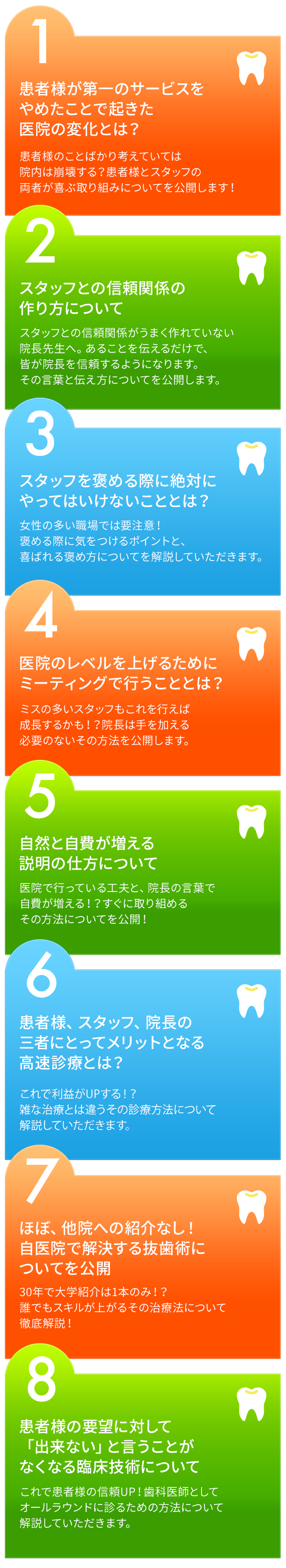 患者様が第一のサービスをやめたことで起きた医院の変化とは？患者様のことばかり考えていては院内は崩壊する？患者様とスタッフの両者が喜ぶ取り組みについてを公開します！スタッフとの信頼関係の作り方についてスタッフとの信頼関係がうまく作れていない院長先生へ。あることを伝えるだけで、皆が院長を信頼するようになります。その言葉と伝え方についてを公開します。スタッフを褒める際に絶対にやってはいけないこととは？女性の多い職場では要注意！褒める際に気をつけるポイントと、喜ばれる褒め方についてを解説していただきます。医院のレベルを上げるためにミーティングで行うこととは？ミスの多いスタッフもこれを行えば成長するかも！？院長は手を加える必要のないその方法を公開します。自然と自費が増える説明の仕方について医院で行っている工夫と、院長の言葉で自費が増える！？すぐに取り組めるその方法についてを公開！患者様、スタッフ、院長の三者にとってメリットとなる高速診療とは？これで利益がUPする！？雑な治療とは違うその診療方法についてを解説していただきます。
ほぼ紹介なし！自医院で解決する抜歯術についてを公開30年で大学紹介は1本のみ！？誰でもスキルが上がるその治療法について徹底解説！患者様の要望に対して「出来ない」と言うことがなくなる臨床技術についてこれで患者様の信頼UP！歯科医師としてオールラウンドに診るための方法について解説していただきます。